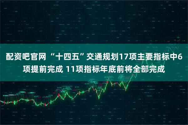 配资吧官网 “十四五”交通规划17项主要指标中6项提前完成 11项指标年底前将全部完成