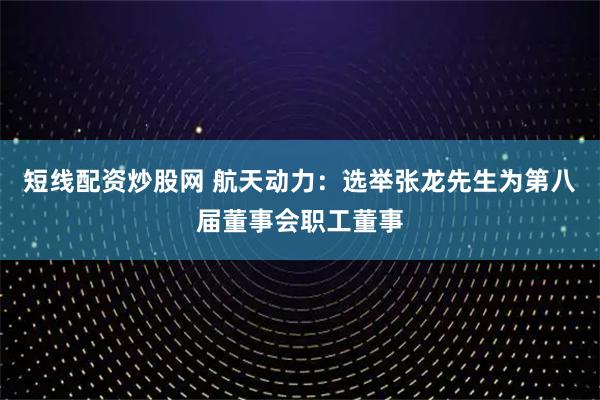 短线配资炒股网 航天动力：选举张龙先生为第八届董事会职工董事