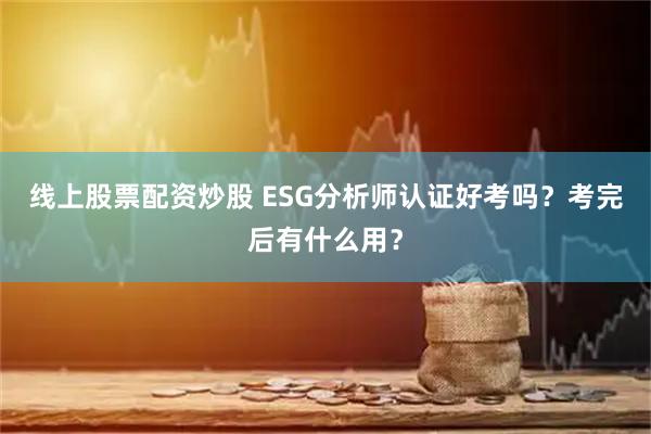 线上股票配资炒股 ESG分析师认证好考吗？考完后有什么用？