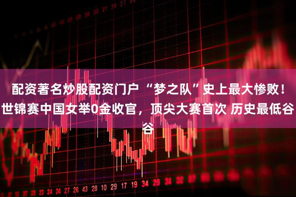 配资著名炒股配资门户 “梦之队”史上最大惨败！世锦赛中国女举0金收官，顶尖大赛首次 历史最低谷