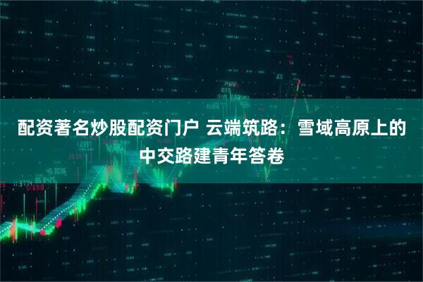 配资著名炒股配资门户 云端筑路：雪域高原上的中交路建青年答卷