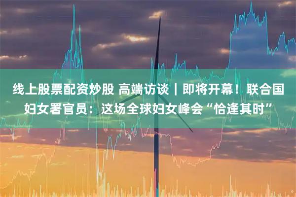 线上股票配资炒股 高端访谈｜即将开幕！联合国妇女署官员：这场全球妇女峰会“恰逢其时”