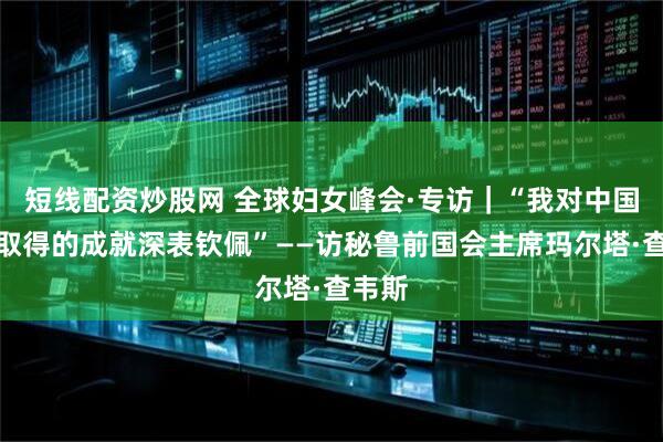 短线配资炒股网 全球妇女峰会·专访｜“我对中国女性取得的成就深表钦佩”——访秘鲁前国会主席玛尔塔·查韦斯