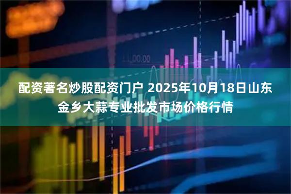 配资著名炒股配资门户 2025年10月18日山东金乡大蒜专业批发市场价格行情