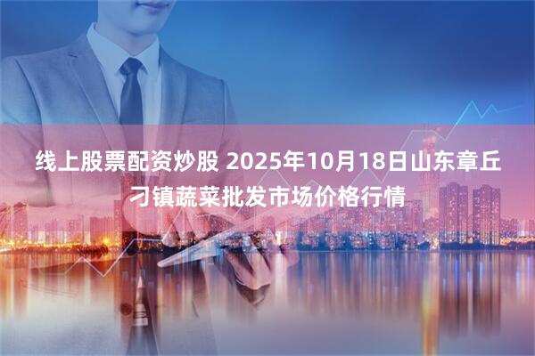 线上股票配资炒股 2025年10月18日山东章丘刁镇蔬菜批发市场价格行情