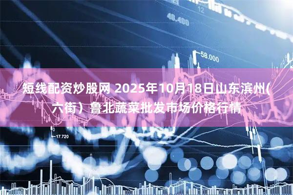 短线配资炒股网 2025年10月18日山东滨州(六街）鲁北蔬菜批发市场价格行情