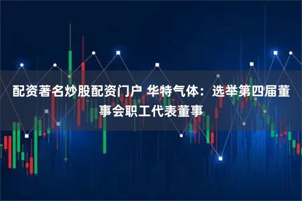 配资著名炒股配资门户 华特气体：选举第四届董事会职工代表董事