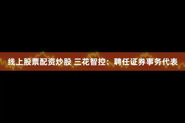 线上股票配资炒股 三花智控：聘任证券事务代表