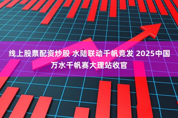 线上股票配资炒股 水陆联动千帆竞发 2025中国万水千帆赛大理站收官