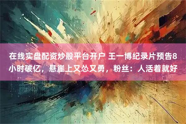 在线实盘配资炒股平台开户 王一博纪录片预告8小时破亿，悬崖上又怂又勇，粉丝：人活着就好