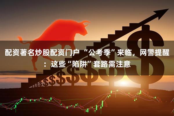 配资著名炒股配资门户 “公考季”来临，网警提醒：这些“陷阱”套路需注意