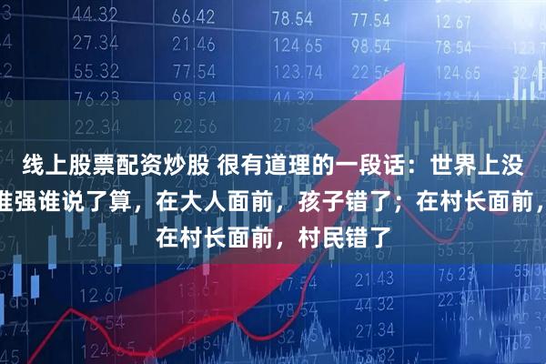 线上股票配资炒股 很有道理的一段话：世界上没有对错，谁强谁说了算，在大人面前，孩子错了；在村长面前，村民错了