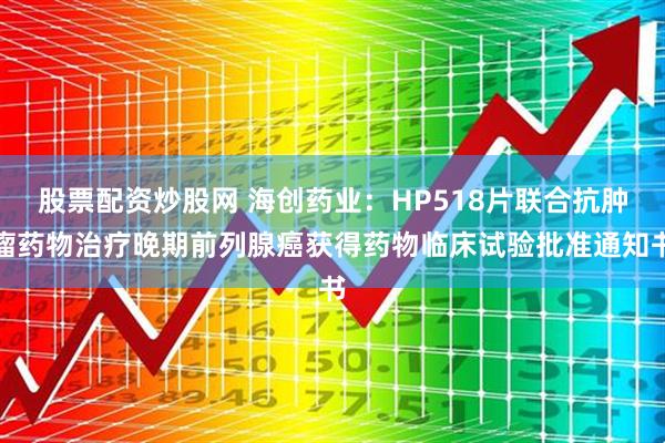 股票配资炒股网 海创药业：HP518片联合抗肿瘤药物治疗晚期前列腺癌获得药物临床试验批准通知书