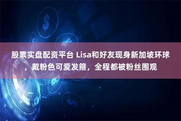 股票实盘配资平台 Lisa和好友现身新加坡环球，戴粉色可爱发箍，全程都被粉丝围观