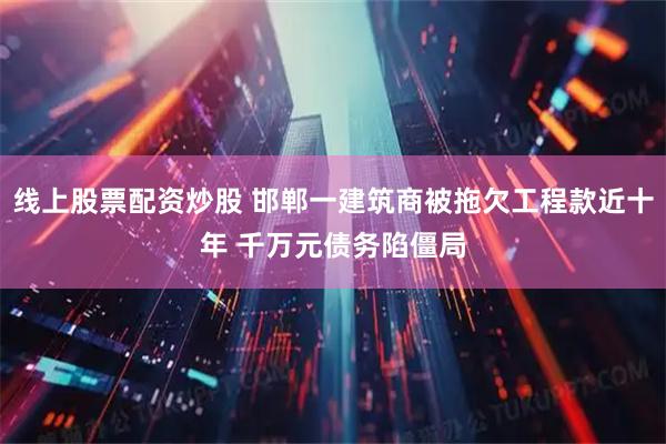 线上股票配资炒股 邯郸一建筑商被拖欠工程款近十年 千万元债务陷僵局