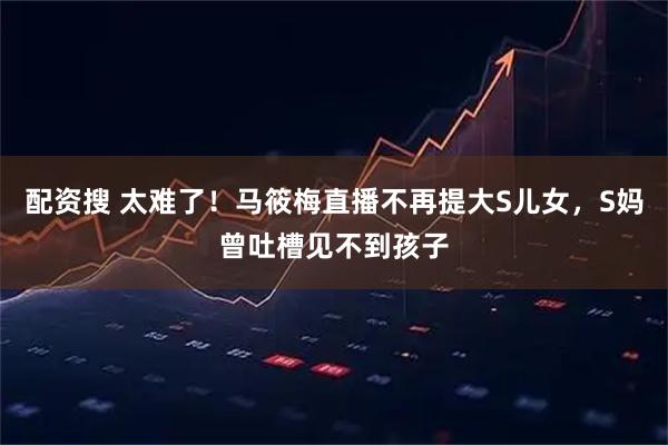 配资搜 太难了！马筱梅直播不再提大S儿女，S妈曾吐槽见不到孩子