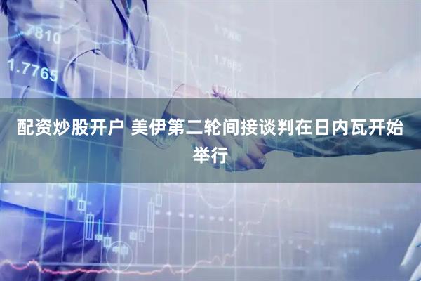 配资炒股开户 美伊第二轮间接谈判在日内瓦开始举行