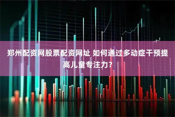 郑州配资网股票配资网址 如何通过多动症干预提高儿童专注力？